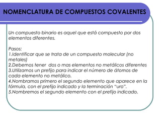 NOMENCLATURA DE COMPUESTOS COVALENTES
Un compuesto binario es aquel que está compuesto por dos
elementos diferentes.
Pasos:
1.Identificar que se trata de un compuesto molecular (no
metales)
2.Debemos tener dos o mas elementos no metálicos diferentes
3.Utilizamos un prefijo para indicar el número de átomos de
cada elemento no metálico.
4.Nombramos primero el segundo elemento que aparece en la
fórmula, con el prefijo indicado y la terminación “uro”.
5.Nombremos el segundo elemento con el prefijo indicado.
 