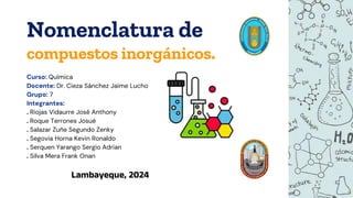 Nomenclatura de
compuestos inorgánicos.
Curso: Química
Docente: Dr. Cieza Sánchez Jaime Lucho
Grupo: 7
Integrantes:
. Riojas Vidaurre José Anthony
. Roque Terrones Josué
. Salazar Zuñe Segundo Zenky
. Segovia Horna Kevin Ronaldo
. Serquen Yarango Sergio Adrian
. Silva Mera Frank Onan
Lambayeque, 2024
 