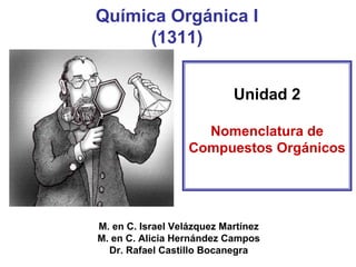 Química Orgánica I(1311) 
Unidad 2 
Nomenclatura de Compuestos Orgánicos 
M. en C. Israel Velázquez Martínez 
M. en C. Alicia Hernández Campos 
Dr. Rafael Castillo Bocanegra  