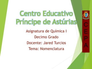 Centro Educativo
Príncipe de Astúrias
Asignatura de Química I
Decimo Grado
Docente: Jared Turcios
Tema: Nomenclatura
 