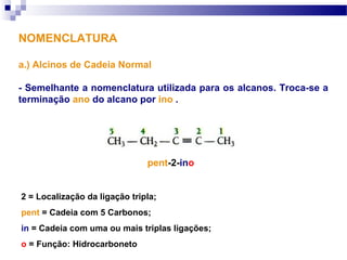 NOMENCLATURA
a.) Alcinos de Cadeia Normal
- Semelhante a nomenclatura utilizada para os alcanos. Troca-se a
terminação ano do alcano por ino .
pent-2-ino
2 = Localização da ligação tripla;
pent = Cadeia com 5 Carbonos;
in = Cadeia com uma ou mais triplas ligações;
o = Função: Hidrocarboneto
 