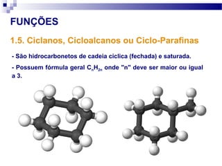 FUNÇÕES
1.5. Ciclanos, Cicloalcanos ou Ciclo-Parafinas
- São hidrocarbonetos de cadeia cíclica (fechada) e saturada.
- Possuem fórmula geral CnH2n onde "n" deve ser maior ou igual
a 3.
 
