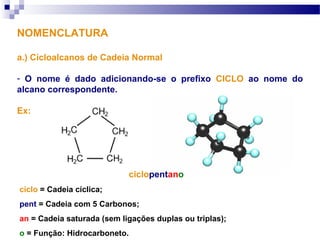 NOMENCLATURA
a.) Cicloalcanos de Cadeia Normal
- O nome é dado adicionando-se o prefixo CICLO ao nome do
alcano correspondente.
Ex:
ciclopentano
ciclo = Cadeia cíclica;
pent = Cadeia com 5 Carbonos;
an = Cadeia saturada (sem ligações duplas ou triplas);
o = Função: Hidrocarboneto.
 