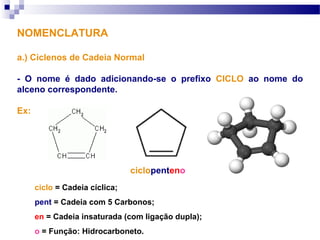 NOMENCLATURA
a.) Ciclenos de Cadeia Normal
- O nome é dado adicionando-se o prefixo CICLO ao nome do
alceno correspondente.
Ex:
ciclopenteno
ciclo = Cadeia cíclica;
pent = Cadeia com 5 Carbonos;
en = Cadeia insaturada (com ligação dupla);
o = Função: Hidrocarboneto.
 