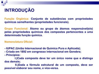 INTRODUÇÃO
Função Orgânica: Conjunto de substâncias com propriedades
químicas semelhantes (propriedades funcionais).
Grupo Funcional: Átomo ou grupo de átomos responsável(eis)
pelas propriedades químicas dos compostos pertencentes a uma
determinada função química.
Nomenclatura Oficial:
- IUPAC (União Internacional de Química Pura e Aplicada);
- Criada em 1892 em congresso internacional em Genebra;
- Princípios:
I.)Cada composto deve ter um único nome que o distinga
dos demais;
II.)Dada a fórmula estrutural de um composto, deve ser
possível elaborar seu nome, e vice-versa.
 