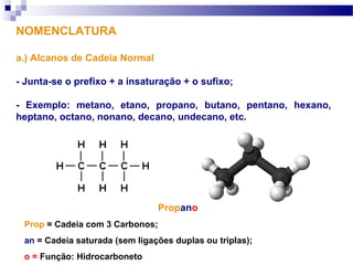 Propano
Prop = Cadeia com 3 Carbonos;
an = Cadeia saturada (sem ligações duplas ou triplas);
o = Função: Hidrocarboneto
NOMENCLATURA
a.) Alcanos de Cadeia Normal
- Junta-se o prefixo + a insaturação + o sufixo;
- Exemplo: metano, etano, propano, butano, pentano, hexano,
heptano, octano, nonano, decano, undecano, etc.
 