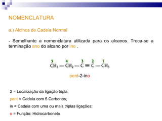 NOMENCLATURA a.) Alcinos de Cadeia Normal - Semelhante a nomenclatura utilizada para os alcanos. Troca-se a terminação  ano  do alcano por  ino  .  pent -2- in o 2 =   Localização da ligação tripla; pent   = Cadeia com 5 Carbonos; in  = Cadeia com uma ou mais triplas ligações; o  = Função: Hidrocarboneto 