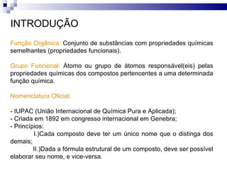 INTRODUÇÃO Função Orgânica:  Conjunto de substâncias com propriedades químicas semelhantes (propriedades funcionais). Grupo Funcional:  Átomo ou grupo de átomos responsável(eis) pelas propriedades químicas dos compostos pertencentes a uma determinada função química. Nomenclatura Oficial: - IUPAC (União Internacional de Química Pura e Aplicada); - Criada em 1892 em congresso internacional em Genebra; - Princípios: I.)Cada composto deve ter um único nome que o distinga dos demais; II.)Dada a fórmula estrutural de um composto, deve ser possível elaborar seu nome, e vice-versa.  