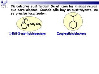1.3. Cicloalcanos sustituidos: Se utilizan las mismas reglas
     que para alcanos. Cuando sólo hay un sustituyente, no
     se precisa localizador.
               CH3
              2
                      CH2-CH3
                  1


     1-Etil-2-metilciclopentano   Isopropilciclohexano
 