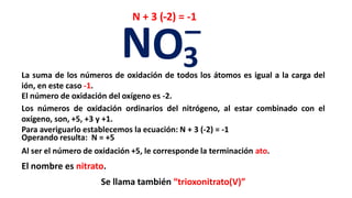 _N + 3 (- ) = -1
                                     -2


                           NO3
La suma de los números de oxidación de todos los átomos es igual a la carga del
ión, en este caso -1.
El número de oxidación del oxígeno es -2.
Los números de oxidación ordinarios del nitrógeno, al estar combinado con el
oxígeno, son, +5, +3 y +1.
Para averiguarlo establecemos la ecuación: N + 3 (-2) = -1
Operando resulta: N = +5
Al ser el número de oxidación +5, le corresponde la terminación ato.
El nombre es nitrato.
                     Se llama también “trioxonitrato(V)”
 