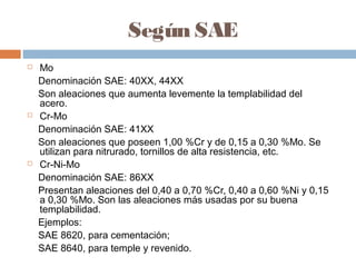 Según SAE
   Mo
    Denominación SAE: 40XX, 44XX
    Son aleaciones que aumenta levemente la templabilidad del
    acero.
   Cr-Mo
    Denominación SAE: 41XX
    Son aleaciones que poseen 1,00 %Cr y de 0,15 a 0,30 %Mo. Se
    utilizan para nitrurado, tornillos de alta resistencia, etc.
   Cr-Ni-Mo
    Denominación SAE: 86XX
    Presentan aleaciones del 0,40 a 0,70 %Cr, 0,40 a 0,60 %Ni y 0,15
    a 0,30 %Mo. Son las aleaciones más usadas por su buena
    templabilidad.
    Ejemplos:
    SAE 8620, para cementación;
    SAE 8640, para temple y revenido.
 