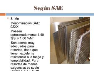 Según SAE
   Si-Mn
    Denominación SAE:
    92XX
    Poseen
    aproximadamente 1,40
    %Si y 1,00 %Mn.
    Son aceros muy
    adecuados para
    resortes, dado que
    tienen excelente
    resistencia a la fatiga y
    templabilidad. Para
    resortes de menos
    exigencias se suele
 