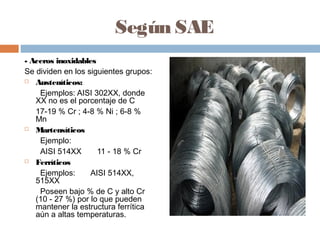 Según SAE
- Aceros inoxidables
Se dividen en los siguientes grupos:
 Austeníticos:

    Ejemplos: AISI 302XX, donde
   XX no es el porcentaje de C
   17-19 % Cr ; 4-8 % Ni ; 6-8 %
   Mn
 Martensíticos

    Ejemplo:
    AISI 514XX       11 - 18 % Cr
 Ferríticos

    Ejemplos:      AISI 514XX,
   515XX
    Poseen bajo % de C y alto Cr
   (10 - 27 %) por lo que pueden
   mantener la estructura ferrítica
   aún a altas temperaturas.
 
