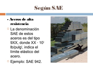 Según SAE
- Aceros de alta
  resistencia
 La denominación

  SAE de estos
  aceros es del tipo
  9XX, donde XX · 103
  lb/pulg2, indica el
  límite elástico del
  acero.
 Ejemplo: SAE 942.
 