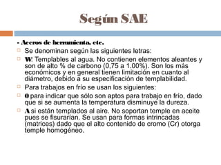 Según SAE
- Aceros de herramienta, etc.
 Se denominan según las siguientes letras:

 W Templables al agua. No contienen elementos aleantes y
     :
   son de alto % de carbono (0,75 a 1.00%). Son los más
   económicos y en general tienen limitación en cuanto al
   diámetro, debido a su especificación de templabilidad.
 Para trabajos en frío se usan los siguientes:

 0 para indicar que sólo son aptos para trabajo en frío, dado
   que si se aumenta la temperatura disminuye la dureza.
 A si están templados al aire. No soportan temple en aceite
   pues se fisurarían. Se usan para formas intrincadas
   (matrices) dado que el alto contenido de cromo (Cr) otorga
   temple homogéneo.
 