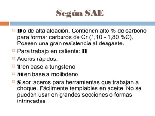 Según SAE
   D o de alta aleación. Contienen alto % de carbono
    para formar carburos de Cr (1,10 - 1,80 %C).
    Poseen una gran resistencia al desgaste.
   Para trabajo en caliente: H
   Aceros rápidos:
   T en base a tungsteno
   M en base a molibdeno
   S son aceros para herramientas que trabajan al
    choque. Fácilmente templables en aceite. No se
    pueden usar en grandes secciones o formas
    intrincadas.
 