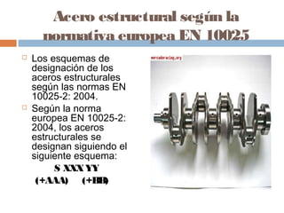 Acero estructural según la
    normativa europea EN 10025
  Los esquemas de
   designación de los
   aceros estructurales
   según las normas EN
   10025-2: 2004. 
 Según la norma
   europea EN 10025-2:
   2004, los aceros
   estructurales se
   designan siguiendo el
   siguiente esquema:
        S XXX YY   
    (+AAA)     (+BB)
 