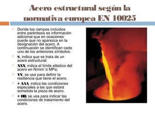 Acero estructural según la
       normativa europea EN 10025
   Donde los campos incluidos
    entre paréntesis es información
    adicional que en ocasiones
    puede que no aparezca en la
    designación del acero. A
    continuación se identifican cada
    uno de los anteriores símbolos:
   S, indica que se trata de un
    acero estructural;
   XXX, indica el límite elástico del
    acero en N/mm2 ó MPa;
   YY, se usa para definir la
    resiliencia que tiene el acero.
   + AAA, indica las condiciones
    especiales a las que estará
    sometida la pieza de acero.
   + BB, se usa para indicar las
    condiciones de tratamiento del
    acero.
 