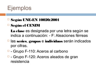 Ejemplos
 Según UNE-EN 10020:2001
 Según el CENIM

  La clase es designada por una letra según se
  indica a continuación: - F: Aleaciones férreas
 las series, grupos e individuos serán indicados

  por cifras.
 - Grupo F-110: Aceros al carbono

 - Grupo F-120: Aceros aleados de gran

  resistencia
 