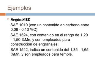 Ejemplos
   Según SAE
    SAE 1010 (con un contenido en carbono entre
    0,08 - 0,13 %C)
    SAE 1524, con contenido en el rango de 1,20
    - 1,50 %Mn, y son empleados para
    construcción de engranajes;
    SAE 1542, indica un contenido del 1,35 - 1,65
    %Mn, y son empleados para temple.
 