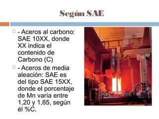 Según SAE
   - Aceros al carbono:
    SAE 10XX, donde
    XX indica el
    contenido de
    Carbono (C)
   - Aceros de media
    aleación: SAE es
    del tipo SAE 15XX,
    donde el porcentaje
    de Mn varía entre
    1,20 y 1,65, según
    él %C.
 