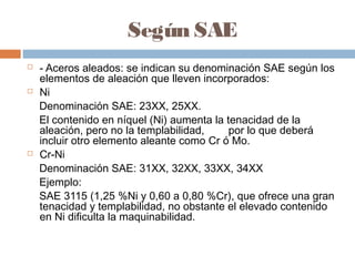 Según SAE
   - Aceros aleados: se indican su denominación SAE según los
    elementos de aleación que lleven incorporados:
   Ni
    Denominación SAE: 23XX, 25XX.
    El contenido en níquel (Ni) aumenta la tenacidad de la
    aleación, pero no la templabilidad,     por lo que deberá
    incluir otro elemento aleante como Cr ó Mo. 
   Cr-Ni
    Denominación SAE: 31XX, 32XX, 33XX, 34XX
    Ejemplo:
    SAE 3115 (1,25 %Ni y 0,60 a 0,80 %Cr), que ofrece una gran
    tenacidad y templabilidad, no obstante el elevado contenido
    en Ni dificulta la maquinabilidad.
 