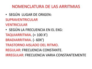 NOMENCLATURA DE LAS ARRITMIAS
• SEGÚN LUGAR DE ORIGEN:
SUPRAVENTRICULAR
VENTRICULAR
• SEGÚN LA FRECUENCIA EN EL EKG:
TAQUIARRITMIA. (+ 100 X’)
BRADIARRITMIA. (- 60X’)
TRASTORNO AISLADO DEL RITMO.
REGULAR: FRECUENCIA CONSTANTE.
IRREGULAR: FRECUENCIA VARIA CONSTANTEMENTE
 