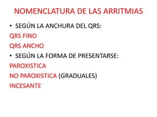 NOMENCLATURA DE LAS ARRITMIAS
• SEGÚN LA ANCHURA DEL QRS:
QRS FINO
QRS ANCHO
• SEGÚN LA FORMA DE PRESENTARSE:
PAROXISTICA
NO PAROXISTICA (GRADUALES)
INCESANTE
 