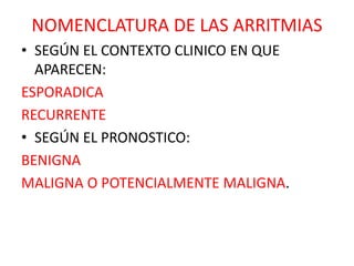 NOMENCLATURA DE LAS ARRITMIAS
• SEGÚN EL CONTEXTO CLINICO EN QUE
APARECEN:
ESPORADICA
RECURRENTE
• SEGÚN EL PRONOSTICO:
BENIGNA
MALIGNA O POTENCIALMENTE MALIGNA.
 