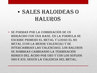 • SALES HALOIDEAS O
          HALUROS

• Se forman por la combinación de un
  hidrácido con una base. En la formula se
  escribe primero el metal y luego el no
  metal (con la menor valencia) y se
  intercambian las valencias). Los haluros
  se nombran cambiando la terminación
  hidrico del ácido por uro y con los sufijos
  oso e ico, según la valencia del metal.
 