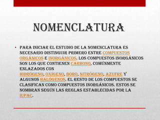 Nomenclatura
• Para iniciar el estudio de la nomenclatura es
  necesario distinguir primero entre compuestos
  orgánicos e inorgánicos. Los compuestos inorgánicos
  son los que contienen carbono, comúnmente
  enlazados con
  hidrógeno, oxígeno, boro, nitrógeno, azufre y
  algunos halógenos. El resto de los compuestos se
  clasifican como compuestos inorgánicos. Estos se
  nombran según las reglas establecidas por la
  IUPAC.
 