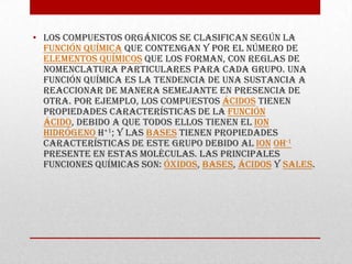• Los compuestos orgánicos se clasifican según la
  función química que contengan y por el número de
  elementos químicos que los forman, con reglas de
  nomenclatura particulares para cada grupo. Una
  función química es la tendencia de una sustancia a
  reaccionar de manera semejante en presencia de
  otra. Por ejemplo, los compuestos ácidos tienen
  propiedades características de la función
  ácido, debido a que todos ellos tienen el ion
  hidrógeno H+1; y las bases tienen propiedades
  características de este grupo debido al ion OH-1
  presente en estas moléculas. Las principales
  funciones químicas son: óxidos, bases, ácidos y sales.
 