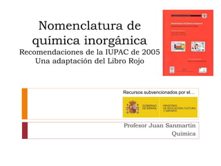 Nomenclatura de
química inorgánica
Recomendaciones de la IUPAC de 2005
Una adaptación del Libro Rojo
Recursos subvencionados por el…
Profesor Juan Sanmartín
Química
 