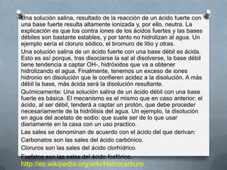 Una solución salina, resultado de la reacción de un ácido fuerte con
una base fuerte resulta altamente ionizada y, por ello, neutra. La
explicación es que los contra iones de los ácidos fuertes y las bases
débiles son bastante estables, y por tanto no hidrolizan al agua. Un
ejemplo sería el cloruro sódico, el bromuro de litio y otras.
Una solución salina de un ácido fuerte con una base débil es ácida.
Esto es así porque, tras disociarse la sal al disolverse, la base débil
tiene tendencia a captar OH-, hidróxidos que va a obtener
hidrolizando el agua. Finalmente, tenemos un exceso de iones
hidronio en disolución que le confieren acidez a la disolución. A más
débil la base, más ácida será la disolución resultante.
Químicamente: Una solución salina de un ácido débil con una base
fuerte es básica. El mecanismo es el mismo que en caso anterior: el
ácido, al ser débil, tenderá a captar un protón, que debe proceder
necesariamente de la hidrólisis del agua. Un ejemplo, la disolución
en agua del acetato de sodio: que suele ser de lo que usar
diariamente en la casa con un uso practico.
Las sales se denominan de acuerdo con el ácido del que derivan:
Carbonatos son las sales del ácido carbónico.
Cloruros son las sales del ácido clorhídrico.
Fosfatos son las sales del ácido fosfórico.
http://es.wikipedia.org/wiki/Hidrocarburo
 