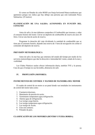 Si vemos un flotador de color ROJO con franja horizontal blanca tendremos que
apartarnos porque nos indica que hay debajo una persona que está realizando Pesca
Submarina. (25 metros)
PLANIFICACIÓN DE UNA SALIDA: AUTONOMÍA EN FUNCIÓN DEL
CONSUMO
Antes de salir a la mar debemos comprobar el Combustible que tenemos y saber
el consumo horario del motor. Llevar un depósito de combustible de reserva de unos 20
litros. Llevar una lata de aceite de reserva.
Programar la duración del viaje dividiendo la cantidad de combustible que se
tiene por el consumo horario, dejando una reserva de 1 hora de navegación sin contar el
contenido del depósito de reserva.
PREVISIÓN METEOROLÓGICA
Antes de salir a la mar hay que enterarse del estado del tiempo por medio de los
servicios meteorológicos que dan la dirección e intensidad del viento, estado de la mar y
visibilidad.
Los Clubes Náuticos suelen ofrecer información diaria, también TVE y la prensa.
Caso de que el tiempo no sea favorable, abstenerse de salir.
IV. PROPULSIÓN (MOTORES)
INSTRUMENTOS DE CONTROL Y MANDOS DE MANIOBRA DEL MOTOR
El cuadro de control de un motor es un panel donde van instalados los instrumentos
de control del motor tales como:
1. Cuentarrevoluciones.
2. Manómetro de presión de aceite.
3. Termómetro temperatura agua refrigeración.
4. Alarma agua de refrigeración.
5. Luz testigo carga batería.
6. Luz testigo temperatura agua refrigeración.
7. Luz testigo de Aceite.
8. Llave de contacto.
9. Pulsador de paro.
CLASIFICACIÓN DE LOS MOTORES (DENTRO Y FUERA BORDA)
10
 