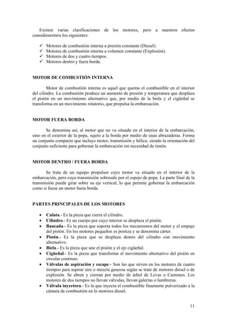 Existen varias clasificaciones de los motores, pero a nuestros efectos
consideraremos los siguientes:
9 Motores de combustión interna a presión constante (Diesel).
9 Motores de combustión interna a volumen constante (Explosión).
9 Motores de dos y cuatro tiempos.
9 Motores dentro y fuera borda.
MOTOR DE COMBUSTIÓN INTERNA
Motor de combustión interna es aquel que quema el combustible en el interior
del cilindro. La combustión produce un aumento de presión y temperatura que desplaza
el pistón en un movimiento alternativo que, por medio de la biela y el cigüeñal se
transforma en un movimiento rotatorio, que propulsa la embarcación.
MOTOR FUERA BORDA
Se denomina así, al motor que no va situado en el interior de la embarcación,
sino en el exterior de la popa, sujeto a la borda por medio de unas abrazaderas. Forma
un conjunto compacto que incluye motor, transmisión y hélice, siendo la orientación del
conjunto suficiente para gobernar la embarcación sin necesidad de timón.
MOTOR DENTRO / FUERA BORDA
Se trata de un equipo propulsor cuyo motor va situado en el interior de la
embarcación, pero cuya transmisión sobresale por el espejo de popa. La parte final de la
transmisión puede girar sobre su eje vertical, lo que permite gobernar la embarcación
como si fuese un motor fuera borda.
PARTES PRINCIPALES DE LOS MOTORES
• Culata.- Es la pieza que cierra el cilindro.
• Cilindro.- Es un cuerpo por cuyo interior se desplaza el pistón.
• Bancada.- Es la pieza que soporta todos los mecanismos del motor y el empuje
del pistón. En los motores pequeños es postiza y se denomina cárter.
• Pistón.- Es la pieza que se desplaza dentro del cilindro con movimiento
alternativo.
• Biela.- Es la pieza que une el pistón y el eje cigüeñal.
• Cigüeñal.- Es la pieza que transforma el movimiento alternativo del pistón en
circular continuo.
• Válvulas de aspiración y escape.- Son las que sirven en los motores de cuatro
tiempos para aspirar aire o mezcla gaseosa según se trate de motores diesel o de
explosión. Se abren y cierran por medio de árbol de Levas o Camones. Los
motores de dos tiempos no llevan válvulas, llevan galerías o lumbreras.
• Válvula inyectora.- Es la que inyecta el combustible finamente pulverizado a la
cámara de combustión en lo motores diesel.
11
 