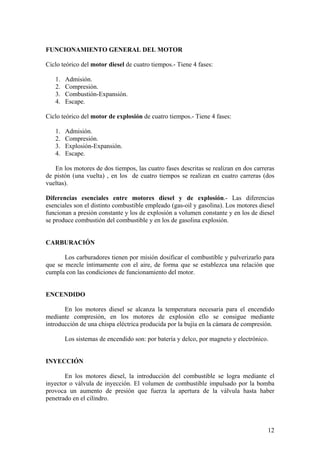 FUNCIONAMIENTO GENERAL DEL MOTOR
Ciclo teórico del motor diesel de cuatro tiempos.- Tiene 4 fases:
1. Admisión.
2. Compresión.
3. Combustión-Expansión.
4. Escape.
Ciclo teórico del motor de explosión de cuatro tiempos.- Tiene 4 fases:
1. Admisión.
2. Compresión.
3. Explosión-Expansión.
4. Escape.
En los motores de dos tiempos, las cuatro fases descritas se realizan en dos carreras
de pistón (una vuelta) , en los de cuatro tiempos se realizan en cuatro carreras (dos
vueltas).
Diferencias esenciales entre motores diesel y de explosión.- Las diferencias
esenciales son el distinto combustible empleado (gas-oil y gasolina). Los motores diesel
funcionan a presión constante y los de explosión a volumen constante y en los de diesel
se produce combustión del combustible y en los de gasolina explosión.
CARBURACIÓN
Los carburadores tienen por misión dosificar el combustible y pulverizarlo para
que se mezcle íntimamente con el aire, de forma que se establezca una relación que
cumpla con las condiciones de funcionamiento del motor.
ENCENDIDO
En los motores diesel se alcanza la temperatura necesaria para el encendido
mediante compresión, en los motores de explosión ello se consigue mediante
introducción de una chispa eléctrica producida por la bujía en la cámara de compresión.
Los sistemas de encendido son: por batería y delco, por magneto y electrónico.
INYECCIÓN
En los motores diesel, la introducción del combustible se logra mediante el
inyector o válvula de inyección. El volumen de combustible impulsado por la bomba
provoca un aumento de presión que fuerza la apertura de la válvula hasta haber
penetrado en el cilindro.
12
 