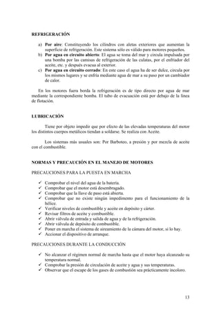 REFRIGERACIÓN
a) Por aire: Constituyendo los cilindros con aletas exteriores que aumentan la
superficie de refrigeración. Este sistema sólo es válido para motores pequeños.
b) Por agua en circuito abierto: El agua se toma del mar y circula impulsada por
una bomba por las camisas de refrigeración de las culatas, por el enfriador del
aceite, etc. y después evacua al exterior.
c) Por agua en circuito cerrado: En este caso el agua ha de ser dulce, circula por
los mismos lugares y se enfría mediante agua de mar a su paso por un cambiador
de calor.
En los motores fuera borda la refrigeración es de tipo directo por agua de mar
mediante la correspondiente bomba. El tubo de evacuación está por debajo de la línea
de flotación.
LUBRICACIÓN
Tiene por objeto impedir que por efecto de las elevadas temperaturas del motor
los distintos cuerpos metálicos tiendan a soldarse. Se realiza con Aceite.
Los sistemas más usuales son: Por Barboteo, a presión y por mezcla de aceite
con el combustible.
NORMAS Y PRECAUCIÓN EN EL MANEJO DE MOTORES
PRECAUCIONES PARA LA PUESTA EN MARCHA
9 Comprobar el nivel del agua de la batería.
9 Comprobar que el motor está desembragado.
9 Comprobar que la llave de paso está abierta.
9 Comprobar que no existe ningún impedimento para el funcionamiento de la
hélice.
9 Verificar niveles de combustible y aceite en depósito y cárter.
9 Revisar filtros de aceite y combustible.
9 Abrir válvula de entrada y salida de agua y de la refrigeración.
9 Abrir válvula de depósito de combustible.
9 Poner en marcha el sistema de aireamiento de la cámara del motor, si lo hay.
9 Accionar el dispositivo de arranque.
PRECAUCIONES DURANTE LA CONDUCCIÓN
9 No alcanzar el régimen normal de marcha hasta que el motor haya alcanzado su
temperatura normal.
9 Comprobar la presión de circulación de aceite y agua y sus temperaturas.
9 Observar que el escape de los gases de combustión sea prácticamente incoloro.
13
 