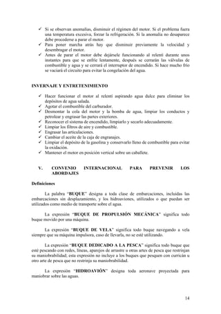 9 Si se observan anomalías, disminuir el régimen del motor. Si el problema fuera
una temperatura excesiva, forzar la refrigeración. Si la anomalía no desaparece
debe procederse a parar el motor.
9 Para poner marcha atrás hay que disminuir previamente la velocidad y
desembragar el motor.
9 Antes de parar el motor debe dejársele funcionando al relentí durante unos
instantes para que se enfríe lentamente, después se cerrarán las válvulas de
combustible y agua y se cerrará el interruptor de encendido. Si hace mucho frío
se vaciará el circuito para evitar la congelación del agua.
INVERNAJE Y ENTRETENIMIENTO
9 Hacer funcionar el motor al relentí aspirando agua dulce para eliminar los
depósitos de agua salada.
9 Agotar el combustible del carburador.
9 Desmontar la cola del motor y la bomba de agua, limpiar los conductos y
petrolear y engrasar las partes exteriores.
9 Reconocer el sistema de encendido, limpiarlo y secarlo adecuadamente.
9 Limpiar los filtros de aire y combustible.
9 Engrasar las articulaciones.
9 Cambiar el aceite de la caja de engranajes.
9 Limpiar el depósito de la gasolina y conservarlo lleno de combustible para evitar
la oxidación.
9 Mantener el motor en posición vertical sobre un caballete.
V. CONVENIO INTERNACIONAL PARA PREVENIR LOS
ABORDAJES
Definiciones
La palabra “BUQUE” designa a toda clase de embarcaciones, incluidas las
embarcaciones sin desplazamiento, y los hidroaviones, utilizados o que puedan ser
utilizados como medio de transporte sobre el agua.
La expresión “BUQUE DE PROPULSIÓN MECÁNICA” significa todo
buque movido por una máquina.
La expresión “BUQUE DE VELA” significa todo buque navegando a vela
siempre que su máquina impulsora, caso de llevarla, no se esté utilizando.
La expresión “BUQUE DEDICADO A LA PESCA” significa todo buque que
esté pescando con redes, líneas, aparejos de arrastre u otras artes de pesca que restrinjan
su maniobrabilidad; esta expresión no incluye a los buques que pesquen con curricán u
otro arte de pesca que no restrinja su maniobrabilidad.
La expresión “HIDROAVIÓN” designa toda aeronave proyectada para
maniobrar sobre las aguas.
14
 