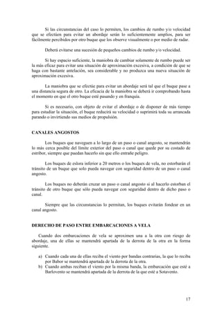 Si las circunstancias del caso lo permiten, los cambios de rumbo y/o velocidad
que se efectúen para evitar un abordaje serán lo suficientemente amplios, para ser
fácilmente percibidos por otro buque que los observe visualmente o por medio de radar.
Deberá evitarse una sucesión de pequeños cambios de rumbo y/o velocidad.
Si hay espacio suficiente, la maniobra de cambiar solamente de rumbo puede ser
la más eficaz para evitar una situación de aproximación excesiva, a condición de que se
haga con bastante antelación, sea considerable y no produzca una nueva situación de
aproximación excesiva.
La maniobra que se efectúe para evitar un abordaje será tal que el buque pase a
una distancia segura de otro. La eficacia de la maniobra se deberá ir comprobando hasta
el momento en que el otro buque esté pasando y en franquía.
Si es necesario, con objeto de evitar el abordaje o de disponer de más tiempo
para estudiar la situación, el buque reducirá su velocidad o suprimirá toda su arrancada
parando o invirtiendo sus medios de propulsión.
CANALES ANGOSTOS
Los buques que naveguen a lo largo de un paso o canal angosto, se mantendrán
lo más cerca posible del límite exterior del paso o canal que quede por su costado de
estribor, siempre que puedan hacerlo sin que ello entrañe peligro.
Los buques de eslora inferior a 20 metros o los buques de vela, no estorbarán el
tránsito de un buque que solo pueda navegar con seguridad dentro de un paso o canal
angosto.
Los buques no deberán cruzar un paso o canal angosto si al hacerlo estorban el
tránsito de otro buque que sólo pueda navegar con seguridad dentro de dicho paso o
canal.
Siempre que las circunstancias lo permitan, los buques evitarán fondear en un
canal angosto.
DERECHO DE PASO ENTRE EMBARCACIONES A VELA
Cuando dos embarcaciones de vela se aproximen una a la otra con riesgo de
abordaje, una de ellas se mantendrá apartada de la derrota de la otra en la forma
siguiente.
a) Cuando cada una de ellas reciba el viento por bandas contrarias, la que lo reciba
por Babor se mantendrá apartada de la derrota de la otra.
b) Cuando ambas reciban el viento por la misma banda, la embarcación que esté a
Barlovento se mantendrá apartada de la derrota de la que esté a Sotavento.
17
 