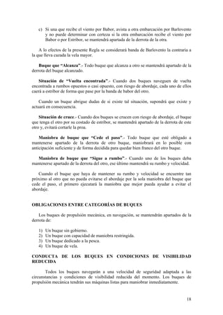 c) Si una que recibe el viento por Babor, avista a otra embarcación por Barlovento
y no puede determinar con certeza si la otra embarcación recibe el viento por
Babor o por Estribor, se mantendrá apartada de la derrota de la otra.
A lo efectos de la presente Regla se considerará banda de Barlovento la contraria a
la que lleva cazada la vela mayor.
Buque que “Alcanza”.- Todo buque que alcanza a otro se mantendrá apartado de la
derrota del buque alcanzado.
Situación de “Vuelta encontrada”.- Cuando dos buques naveguen de vuelta
encontrada a rumbos opuestos o casi opuesto, con riesgo de abordaje, cada uno de ellos
caerá a estribor de forma que pase por la banda de babor del otro.
Cuando un buque abrigue dudas de si existe tal situación, supondrá que existe y
actuará en consecuencia.
Situación de cruce.- Cuando dos buques se crucen con riesgo de abordaje, el buque
que tenga el otro por su costado de estribor, se mantendrá apartado de la derrota de este
otro y, evitará cortarle la proa.
Maniobra de buque que “Cede el paso”.- Todo buque que esté obligado a
mantenerse apartado de la derrota de otro buque, maniobrará en lo posible con
anticipación suficiente y de forma decidida para quedar bien franco del otro buque.
Maniobra de buque que “Sigue a rumbo”.- Cuando uno de los buques deba
mantenerse apartado de la derrota del otro, ese último mantendrá su rumbo y velocidad.
Cuando el buque que haya de mantener su rumbo y velocidad se encuentre tan
próximo al otro que no pueda evitarse el abordaje por la sola maniobra del buque que
cede el paso, el primero ejecutará la maniobra que mejor pueda ayudar a evitar el
abordaje.
OBLIGACIONES ENTRE CATEGORÍAS DE BUQUES
Los buques de propulsión mecánica, en navegación, se mantendrán apartados de la
derrota de:
1) Un buque sin gobierno.
2) Un buque con capacidad de maniobra restringida.
3) Un buque dedicado a la pesca.
4) Un buque de vela.
CONDUCTA DE LOS BUQUES EN CONDICIONES DE VISIBILIDAD
REDUCIDA
Todos los buques navegarán a una velocidad de seguridad adaptada a las
circunstancias y condiciones de visibilidad reducida del momento. Los buques de
propulsión mecánica tendrán sus máquinas listas para maniobrar inmediatamente.
18
 