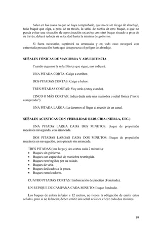 Salvo en los casos en que se haya comprobado, que no existe riesgo de abordaje,
todo buque que oiga, a proa de su través, la señal de niebla de otro buque, o que no
pueda evitar una situación de aproximación excesiva con otro buque situado a proa de
su través, deberá reducir su velocidad hasta la mínima de gobierno.
Si fuera necesario, suprimirá su arrancada y en todo caso navegará con
extremada precaución hasta que desaparezca el peligro de abordaje.
SEÑALES FÓNICAS DE MANIOBRA Y ADVERTENCIA
Cuando oigamos la señal fónica que sigue, nos indicará:
UNA PITADA CORTA: Caigo a estribor.
DOS PITADAS CORTAS: Caigo a babor.
TRES PITADAS CORTAS: Voy atrás (estoy ciando).
CINCO O MÁS CORTAS: Indica duda ante una maniobra o señal fónica (“no le
comprendo”).
UNA PITADA LARGA: La daremos al llegar al recodo de un canal.
SEÑALES ACUSTICAS CON VISIBILIDAD REDUCIDA (NIEBLA, ETC.)
UNA PITADA LARGA CADA DOS MINUTOS: Buque de propulsión
mecánica navegando, con arrancada.
DOS PITADAS LARGAS CADA DOS MINUTOS: Buque de propulsión
mecánica en navegación, pero parado sin arrancada.
TRES PITADAS (una larga y dos cortas cada 2 minutos):
• Buques sin gobierno.
• Buques con capacidad de maniobra restringida.
• Buques restringidos por su calado.
• Buques de vela.
• Buques dedicados a la pesca.
• Buques remolcadores.
CUATRO PITADAS CORTAS: Embarcación de práctico (Fondeada).
UN REPIQUE DE CAMPANA CADA MINUTO: Buque fondeado.
Los buques de eslora inferior a 12 metros, no tienen la obligación de emitir estas
señales, pero si no lo hacen, deben emitir una señal acústica eficaz cada dos minutos.
19
 