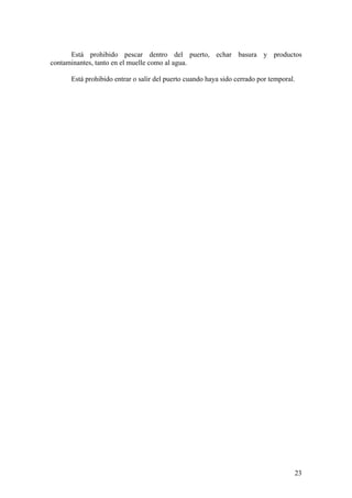 Está prohibido pescar dentro del puerto, echar basura y productos
contaminantes, tanto en el muelle como al agua.
Está prohibido entrar o salir del puerto cuando haya sido cerrado por temporal.
23
 