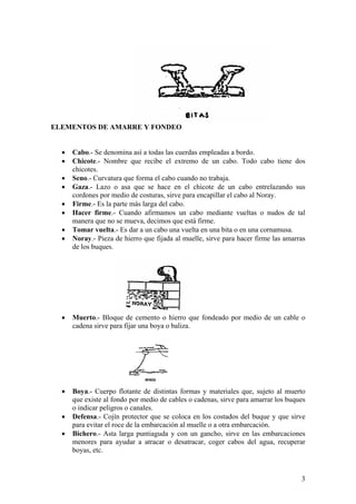 ELEMENTOS DE AMARRE Y FONDEO
• Cabo.- Se denomina así a todas las cuerdas empleadas a bordo.
• Chicote.- Nombre que recibe el extremo de un cabo. Todo cabo tiene dos
chicotes.
• Seno.- Curvatura que forma el cabo cuando no trabaja.
• Gaza.- Lazo o asa que se hace en el chicote de un cabo entrelazando sus
cordones por medio de costuras, sirve para encapillar el cabo al Noray.
• Firme.- Es la parte más larga del cabo.
• Hacer firme.- Cuando afirmamos un cabo mediante vueltas o nudos de tal
manera que no se mueva, decimos que está firme.
• Tomar vuelta.- Es dar a un cabo una vuelta en una bita o en una cornamusa.
• Noray.- Pieza de hierro que fijada al muelle, sirve para hacer firme las amarras
de los buques.
• Muerto.- Bloque de cemento o hierro que fondeado por medio de un cable o
cadena sirve para fijar una boya o baliza.
• Boya.- Cuerpo flotante de distintas formas y materiales que, sujeto al muerto
que existe al fondo por medio de cables o cadenas, sirve para amarrar los buques
o indicar peligros o canales.
• Defensa.- Cojín protector que se coloca en los costados del buque y que sirve
para evitar el roce de la embarcación al muelle o a otra embarcación.
• Bichero.- Asta larga puntiaguda y con un gancho, sirve en las embarcaciones
menores para ayudar a atracar o desatracar, coger cabos del agua, recuperar
boyas, etc.
3
 