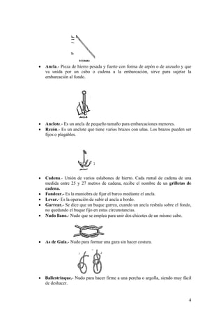 • Ancla.- Pieza de hierro pesada y fuerte con forma de arpón o de anzuelo y que
va unida por un cabo o cadena a la embarcación, sirve para sujetar la
embarcación al fondo.
• Anclote.- Es un ancla de pequeño tamaño para embarcaciones menores.
• Rezón.- Es un anclote que tiene varios brazos con uñas. Los brazos pueden ser
fijos o plegables.
• Cadena.- Unión de varios eslabones de hierro. Cada ramal de cadena de una
medida entre 25 y 27 metros de cadena, recibe el nombre de un grilletas de
cadena.
• Fondear.- Es la maniobra de fijar el barco mediante el ancla.
• Levar.- Es la operación de subir el ancla a bordo.
• Garrear.- Se dice que un buque garrea, cuando un ancla resbala sobre el fondo,
no quedando el buque fijo en estas circunstancias.
• Nudo llano.- Nudo que se emplea para unir dos chicotes de un mismo cabo.
• As de Guía.- Nudo para formar una gaza sin hacer costura.
• Ballestrinque.- Nudo para hacer firme a una percha o argolla, siendo muy fácil
de deshacer.
4
 