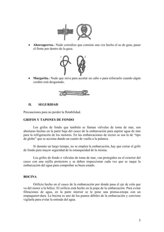 • Ahorcaperros.- Nudo corredizo que consiste una vez hecho el as de guía, pasar
el firme por dentro de la gaza.
• Margarita.- Nudo que sirve para acortar un cabo o para reforzarlo cuando algún
cordón está desgastado.
II. SEGURIDAD
Precauciones para no perder la flotabilidad.
GRIFOS Y TAPONES DE FONDO
Los grifos de fondo que también se llaman válvulas de toma de mar, son
aberturas hechas en la parte baja del casco de la embarcación para aspirar agua de mar
para la refrigeración de los motores. En las embarcaciones de recreo se usa la de “tipo
de globo” que se acciona dando un cuarto de vuelta a la palanca.
Si durante un largo tiempo, no se emplea la embarcación, hay que cerrar el grifo
de fondo para mayor seguridad de la estanqueidad de la misma.
Los grifos de fondo o válvulas de toma de mar, van protegidos en el exterior del
casco con una rejilla protectora y se deben inspeccionar cada vez que se saque la
embarcación del agua para comprobar su buen estado.
BOCINA
Orificio hecho en el casco de la embarcación por donde pasa el eje de cola que
va del motor a la hélice. El orificio está hecho en la popa de la embarcación. Para evitar
filtraciones de agua, en la parte interior se le pone una prensa-estopa con un
empaquetor-dura. La bocina es uno de los puntos débiles de la embarcación y conviene
vigilarla para evitar la entrada del agua.
5
 
