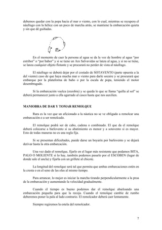 debemos quedar con la popa hacia el mar o viento, con lo cual, mientras se recupera el
náufrago con la hélice con un poco de marcha atrás, se mantiene la embarcación quieta
y sin que dé guiñadas.
En el momento de caer la persona al agua se da la voz de hombre al agua “por
estribor” o “por babor” y si se tiene un Aro Salvavidas se lanza al agua, y si no se tiene,
se lanza cualquier objeto flotante y se procurará no perder de vista al náufrago.
El náufrago se deberá dejar por el costado de SOTAVENTO (parte opuesta a la
del viento) caso de que haya mucha mar o viento para darle socaire y se procurará que
embarque por la plataforma de baño o por la escala de popa, teniendo el motor
desembragado.
Si la embarcación vuelca (zozobra) y se queda lo que se llama “quilla al sol” se
deberá permanecer junto a ella agarrado al casco hasta que nos auxilien.
MANIOBRA DE DAR Y TOMAR REMOLQUE
Rara es la vez que un aficionado a la náutica no se ve obligado a remolcar una
embarcación o a ser remolcado.
El remolque podrá ser de cabo, cadena o combinado. El que da el remolque
deberá colocarse a barlovento si su abatimiento es menor y a sotavento si es mayor.
Esto de todas maneras no es una regla fija.
Si se presentan dificultades, puede darse un boyarín por barlovento y se dejará
derivar hasta la otra embarcación.
Una vez dado el remolque, fijarlo en el lugar más resistente que podamos BITA,
PALO O MOLIENTE si lo hay, también podemos pasarlo por el ESCOBEN (lugar de
donde sale el ancla) y fijarla con un grillete al chicote.
La longitud del remolque será tal que permita que ambas embarcaciones estén en
la cresta o en el seno de las olas al mismo tiempo.
Para arrancar, lo mejor es iniciar la marcha tirando perpendicularmente a la proa
de la embarcación y aumentando la velocidad gradualmente.
Cuando el tiempo es bueno podemos dar el remolque abarloando una
embarcación pequeña para que la recoja. Cuando el remolque cambie de rumbo
deberemos poner la pala al lado contrario. El remolcador deberá caer lentamente.
Siempre regiremos la estela del remolcador.
7
 
