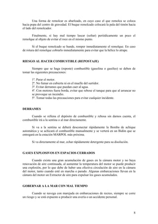 Una forma de remolcar es abarloado, en cuyo caso el que remolca se coloca
hacia popa del centro de gravedad. El buque remolcado colocará la pala del timón hacia
el lado del remolcador.
Finalmente, si hay mal tiempo lascar (soltar) periódicamente un poco el
remolque al objeto de evitar el roce en el mismo punto.
Si el buque remolcado se hunde, romper inmediatamente el remolque. En caso
de rotura del remolque cobrarlo inmediatamente para evitar que la hélice lo atrape.
RIESGO AL HACER COMBUSTIBLE (REPOSTAJE)
Siempre que se haga (reposte) combustible (gasolina o gasóleo) se deben de
tomar las siguientes precauciones:
1º. Parar el motor.
2º. No fumar en cubierta ni en el muelle del surtidor.
3º. Evitar derrames que puedan caer al agua.
4º. Con motores fuera borda, evitar que rebose el tanque para que al arrancar no
se provoque un incendio.
5º. Tomar todas las precauciones para evitar cualquier incidente.
DERRAMES
Cuando se rellena el depósito de combustible y rebosa sin darnos cuenta, el
combustible irá a la sentina o al mar directamente.
Si va a la sentina se deberá desconectar rápidamente la Bomba de achique
automática y se achicará el combustible manualmente y se verterá en un Bidón que se
entregará en la estación MARPOL más próxima.
Si va directamente al mar, echar rápidamente detergente para su disolución.
GASES EXPLOSIVOS EN ESPACIOS CERRADOS
Cuando exista una gran acumulación de gases en la cámara motor y no haya
renovación de aire continuada, al aumentar la temperatura del motor se puede producir
una explosión, por lo que debe de haber una efectiva circulación de aire en la cámara
del motor, tanto cuando esté en marcha o parado. Algunas embarcaciones llevan en la
cámara del motor un Extractor de aire para expulsar los gases acumulados.
GOBERNAR A LA MAR CON MAL TIEMPO
Cuando se navega con marejada en embarcaciones de recreo, siempre se corre
un riesgo y se está expuesto a producir una avería o un accidente personal.
8
 