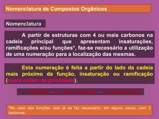 Nomenclatura de Compostos Orgânicos
NomenclaturaNomenclatura
A partir de estruturas com 4 ou mais carbonos na
cadeia principal que apresentam insaturações,
ramificações e/ou funções*, faz-se necessário a utilização
de uma numeração para a localização das mesmas.
*No caso das funções, isso já se faz necessário, em alguns casos, com 3
carbonos.
Esta numeração é feita a partir do lado da cadeia
mais próximo da função, insaturação ou ramificação
(nesta ordem de prioridade).
1º - FUNÇÃO → 2º - INSATURAÇÃO → 3º RAMIFICAÇÃO
 