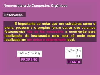 Nomenclatura de Compostos OrgânicosNomenclatura de Compostos Orgânicos
Observação
É importante se notar que em estruturas como o
eteno, propeno e o propino (entre outras que veremos
futuramente) não se faz necessária a numeração para
localização da insaturação pois esta só pode estar
localizada em um único e determinado local.
PROPENOPROPENO
ETANOLETANOL
 